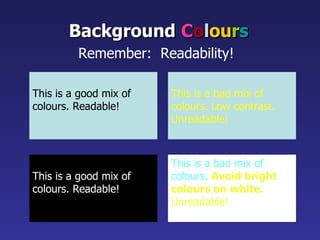This is a good mix of colours. Readable! Background   C o l ou r s Remember:  Readability!   This is a bad mix of colours. Low contrast. Unreadable! This is a good mix of  colours. Readable! This is a bad mix of  colours.  Avoid bright colours on white. Unreadable! 