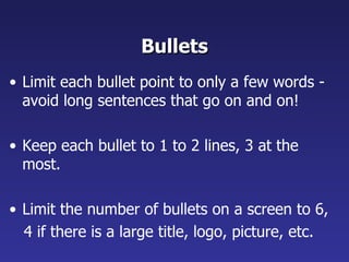 Bullets Limit each bullet point to only a few words - avoid long sentences that go on and on! Keep each bullet to 1 to 2 lines, 3 at the most. Limit the number of bullets on a screen to 6,  4 if there is a large title, logo, picture, etc. 