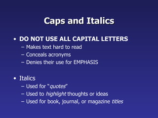 Caps and Italics DO NOT USE ALL CAPITAL LETTERS Makes text hard to read Conceals acronyms Denies their use for EMPHASIS Italics Used for “ quotes ” Used to  highlight  thoughts or ideas Used for book, journal, or magazine  titles 