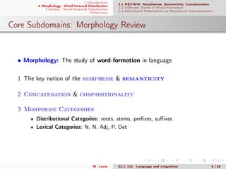 1 Introduction
2 Morphology: Word-Internal Distribution
3 Syntax: Word-External Distribution
References
2.1 REVIEW: Morphemes, Semanticity, Concatenation
2.2 Diﬀerent Kinds of Word-Formation
2.3 Selectional Restrictions on Morpheme Concatenation
Core Subdomains: Morphology Review
• Morphology: The study of word-formation in language
1 The key notion of the morpheme & semanticity
2 Concatenation & compositionality
3 Morpheme Categories
Distributional Categories: roots, stems, preﬁxes, suﬃxes
Lexical Categories: N, N, Adj, P, Det
M. Louie ELC 231: Language and Linguistics 8 / 89
 