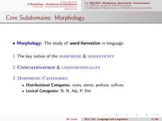 1 Introduction
2 Morphology: Word-Internal Distribution
3 Syntax: Word-External Distribution
References
2.1 REVIEW: Morphemes, Semanticity, Concatenation
2.2 Diﬀerent Kinds of Word-Formation
2.3 Selectional Restrictions on Morpheme Concatenation
Core Subdomains: Morphology
• Morphology: The study of word-formation in language
1 The key notion of the morpheme & semanticity
2 Concatenation & compositionality
3 Morpheme Categories
Distributional Categories: roots, stems, preﬁxes, suﬃxes
Lexical Categories: N, N, Adj, P, Det
M. Louie ELC 231: Language and Linguistics 9 / 89
 
