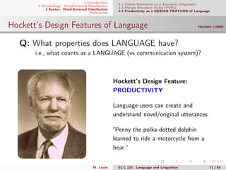 1 Introduction
2 Morphology: Word-Internal Distribution
3 Syntax: Word-External Distribution
References
3.1 Frame Sentences as a Syntactic Diagnostic
3.2 Phrase Structure Rules (PSRs)
3.3 Productivity as a DESIGN FEATURE of Language
Hockett’s Design Features of Language Hockett (1959)
.Q: What properties does LANGUAGE have?
i.e., what counts as a LANGUAGE (vs communication system)?
Hockett’s Design Feature:
PRODUCTIVITY
Language-users can create and
understand novel/original utterances
“Penny the polka-dotted dolphin
learned to ride a motorcycle from a
bear.“
M. Louie ELC 231: Language and Linguistics 71 / 89
 