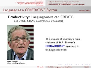 1 Introduction
2 Morphology: Word-Internal Distribution
3 Syntax: Word-External Distribution
References
3.1 Frame Sentences as a Syntactic Diagnostic
3.2 Phrase Structure Rules (PSRs)
3.3 Productivity as a DESIGN FEATURE of Language
Language as a GENERATIVE System Chomsky (1959)
.Productivity: Language-users can CREATE
and UNDERSTAND novel/original utterances)
Noam Chomsky
Photo from biography.com]
This was one of Chomsky’s main
criticisms of B.F. Skinner’s
BEHAVIOURIST approach to
language acquisition
M. Louie ELC 231: Language and Linguistics 72 / 89
 