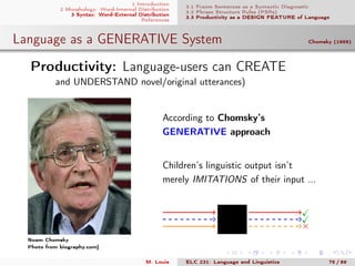 1 Introduction
2 Morphology: Word-Internal Distribution
3 Syntax: Word-External Distribution
References
3.1 Frame Sentences as a Syntactic Diagnostic
3.2 Phrase Structure Rules (PSRs)
3.3 Productivity as a DESIGN FEATURE of Language
Language as a GENERATIVE System Chomsky (1959)
.Productivity: Language-users can CREATE
and UNDERSTAND novel/original utterances)
Noam Chomsky
Photo from biography.com]
According to Chomsky’s
GENERATIVE approach
Children’s linguistic output isn’t
merely IMITATIONS of their input ...
×
M. Louie ELC 231: Language and Linguistics 75 / 89
 