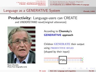 1 Introduction
2 Morphology: Word-Internal Distribution
3 Syntax: Word-External Distribution
References
3.1 Frame Sentences as a Syntactic Diagnostic
3.2 Phrase Structure Rules (PSRs)
3.3 Productivity as a DESIGN FEATURE of Language
Language as a GENERATIVE System Chomsky (1959)
.Productivity: Language-users can CREATE
and UNDERSTAND novel/original utterances)
Noam Chomsky
Photo from biography.com]
According to Chomsky’s
GENERATIVE approach
Children GENERATE their output
using productive rules
(shaped by their input)
PSRs
×
M. Louie ELC 231: Language and Linguistics 76 / 89
 