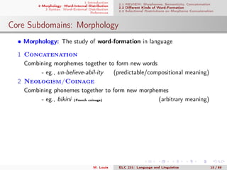 1 Introduction
2 Morphology: Word-Internal Distribution
3 Syntax: Word-External Distribution
References
2.1 REVIEW: Morphemes, Semanticity, Concatenation
2.2 Diﬀerent Kinds of Word-Formation
2.3 Selectional Restrictions on Morpheme Concatenation
Core Subdomains: Morphology
• Morphology: The study of word-formation in language
1 Concatenation
Combining morphemes together to form new words
- eg., un-believe-abil-ity (predictable/compositional meaning)
2 Neologism/Coinage
Combining phonemes together to form new morphemes
- eg., bikini (French coinage) (arbitrary meaning)
M. Louie ELC 231: Language and Linguistics 10 / 89
 