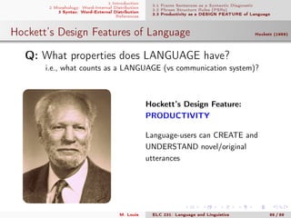 1 Introduction
2 Morphology: Word-Internal Distribution
3 Syntax: Word-External Distribution
References
3.1 Frame Sentences as a Syntactic Diagnostic
3.2 Phrase Structure Rules (PSRs)
3.3 Productivity as a DESIGN FEATURE of Language
Hockett’s Design Features of Language Hockett (1959)
.Q: What properties does LANGUAGE have?
i.e., what counts as a LANGUAGE (vs communication system)?
Hockett’s Design Feature:
PRODUCTIVITY
Language-users can CREATE and
UNDERSTAND novel/original
utterances
→ PSRs allow us to
create novel utterances
M. Louie ELC 231: Language and Linguistics 85 / 89
 