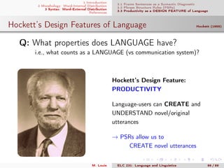 1 Introduction
2 Morphology: Word-Internal Distribution
3 Syntax: Word-External Distribution
References
3.1 Frame Sentences as a Syntactic Diagnostic
3.2 Phrase Structure Rules (PSRs)
3.3 Productivity as a DESIGN FEATURE of Language
Hockett’s Design Features of Language Hockett (1959)
.Q: What properties does LANGUAGE have?
i.e., what counts as a LANGUAGE (vs communication system)?
Hockett’s Design Feature:
PRODUCTIVITY
Language-users can CREATE and
UNDERSTAND novel/original
utterances
→ PSRs allow us to
CREATE novel utterances
M. Louie ELC 231: Language and Linguistics 86 / 89
 
