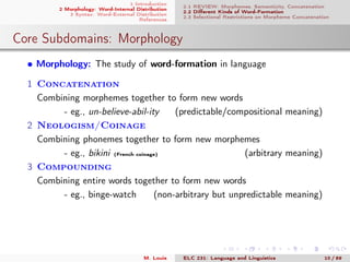1 Introduction
2 Morphology: Word-Internal Distribution
3 Syntax: Word-External Distribution
References
2.1 REVIEW: Morphemes, Semanticity, Concatenation
2.2 Diﬀerent Kinds of Word-Formation
2.3 Selectional Restrictions on Morpheme Concatenation
Core Subdomains: Morphology
• Morphology: The study of word-formation in language
1 Concatenation
Combining morphemes together to form new words
- eg., un-believe-abil-ity (predictable/compositional meaning)
2 Neologism/Coinage
Combining phonemes together to form new morphemes
- eg., bikini (French coinage) (arbitrary meaning)
3 Compounding
Combining entire words together to form new words
- eg., binge-watch (non-arbitrary but unpredictable meaning)
M. Louie ELC 231: Language and Linguistics 10 / 89
 