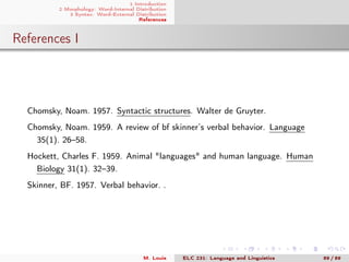 1 Introduction
2 Morphology: Word-Internal Distribution
3 Syntax: Word-External Distribution
References
References I
Chomsky, Noam. 1957. Syntactic structures. Walter de Gruyter.
Chomsky, Noam. 1959. A review of bf skinner’s verbal behavior. Language
35(1). 26–58.
Hockett, Charles F. 1959. Animal "languages" and human language. Human
Biology 31(1). 32–39.
Skinner, BF. 1957. Verbal behavior. .
M. Louie ELC 231: Language and Linguistics 89 / 89
 