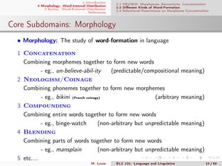 1 Introduction
2 Morphology: Word-Internal Distribution
3 Syntax: Word-External Distribution
References
2.1 REVIEW: Morphemes, Semanticity, Concatenation
2.2 Diﬀerent Kinds of Word-Formation
2.3 Selectional Restrictions on Morpheme Concatenation
Core Subdomains: Morphology
• Morphology: The study of word-formation in language
1 Concatenation
Combining morphemes together to form new words
- eg., un-believe-abil-ity (predictable/compositional meaning)
2 Neologism/Coinage
Combining phonemes together to form new morphemes
- eg., bikini (French coinage) (arbitrary meaning)
3 Compounding
Combining entire words together to form new words
- eg., binge-watch (non-arbitrary but unpredictable meaning)
4 Blending
Combining parts of words together to form new words
- eg., mansplain (non-arbitrary but unpredictable meaning)
5 etc....
M. Louie ELC 231: Language and Linguistics 10 / 89
 