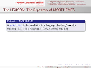 1 Introduction
2 Morphology: Word-Internal Distribution
3 Syntax: Word-External Distribution
References
2.1 REVIEW: Morphemes, Semanticity, Concatenation
2.2 Diﬀerent Kinds of Word-Formation
2.3 Selectional Restrictions on Morpheme Concatenation
The LEXICON: The Repository of MORPHEMES
Deﬁnition: MORPHEME
A morpheme is the smallest unit of language that has/contains
meaning - i.e., it is a systematic form, meaning mapping
M. Louie ELC 231: Language and Linguistics 12 / 89
 