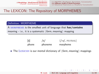 1 Introduction
2 Morphology: Word-Internal Distribution
3 Syntax: Word-External Distribution
References
2.1 REVIEW: Morphemes, Semanticity, Concatenation
2.2 Diﬀerent Kinds of Word-Formation
2.3 Selectional Restrictions on Morpheme Concatenation
The LEXICON: The Repository of MORPHEMES
Deﬁnition: MORPHEME
A morpheme is the smallest unit of language that has/contains
meaning - i.e., it is a systematic form, meaning mapping
[s] /s/ /-s/, plural
phone phoneme morpheme
The Lexicon is our mental dictionary of form, meaning mappings
M. Louie ELC 231: Language and Linguistics 12 / 89
 