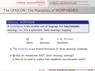 1 Introduction
2 Morphology: Word-Internal Distribution
3 Syntax: Word-External Distribution
References
2.1 REVIEW: Morphemes, Semanticity, Concatenation
2.2 Diﬀerent Kinds of Word-Formation
2.3 Selectional Restrictions on Morpheme Concatenation
The LEXICON: The Repository of MORPHEMES
Deﬁnition: MORPHEME
A morpheme is the smallest unit of language that has/contains
meaning - i.e., it is a systematic form, meaning mapping
[s] /s/ /-s/, plural
phone phoneme morpheme
The Lexicon is our mental dictionary of form, meaning mappings
Q: But are morphemes JUST form, meaning pairings?
is that all we need to explain how morpheme concatenation works?
M. Louie ELC 231: Language and Linguistics 12 / 89
 