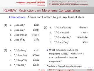 1 Introduction
2 Morphology: Word-Internal Distribution
3 Syntax: Word-External Distribution
References
2.1 REVIEW: Morphemes, Semanticity, Concatenation
2.2 Diﬀerent Kinds of Word-Formation
2.3 Selectional Restrictions on Morpheme Concatenation
REVIEW: Restrictions on Morpheme Concatenation
. Observations: Aﬃxes can’t attach to just any kind of stem
(1) a. /nˆaa-r´ak/ น่ารัก
b. /nˆaa-j`uu/ น่าอยู่
c. /nˆaa-mOON/ น่ามอง
d. /nˆaa-kh´it/ น่าคิด
(2) a. */nˆaa-h´iw/ น่าหิว
b. */nˆaa-r ´OOn/ น่าร้อน
c. */nˆaa-ph
`et/ น่าเผ็ด
d. */nˆaa-l´ek/ น่าเล็ก
(3) a. */nˆaa-ph
aasˇaa/ น่าภาษา
b. */nˆaa-mEEw/ น่าแมว
c. */nˆaa-nˇaNsˇ00/ น่าหนังสือ
d. */nˆaa-
>
tCh
aa/ น่าชา
What determines when the
morpheme /nˆaa/, -worthya
can combine with another
morpheme?
aHahahaha, as if I actually know what this means.
M. Louie ELC 231: Language and Linguistics 13 / 89
 