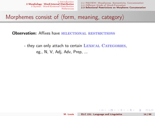1 Introduction
2 Morphology: Word-Internal Distribution
3 Syntax: Word-External Distribution
References
2.1 REVIEW: Morphemes, Semanticity, Concatenation
2.2 Diﬀerent Kinds of Word-Formation
2.3 Selectional Restrictions on Morpheme Concatenation
Morphemes consist of form, meaning, category
Observation: Aﬃxes have selectional restrictions
- they can only attach to certain Lexical Categories,
eg., N, V, Adj, Adv, Prep, ...
M. Louie ELC 231: Language and Linguistics 14 / 89
 