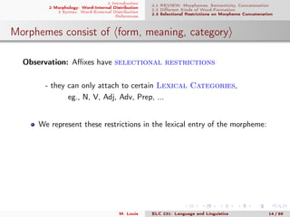 1 Introduction
2 Morphology: Word-Internal Distribution
3 Syntax: Word-External Distribution
References
2.1 REVIEW: Morphemes, Semanticity, Concatenation
2.2 Diﬀerent Kinds of Word-Formation
2.3 Selectional Restrictions on Morpheme Concatenation
Morphemes consist of form, meaning, category
Observation: Aﬃxes have selectional restrictions
- they can only attach to certain Lexical Categories,
eg., N, V, Adj, Adv, Prep, ...
We represent these restrictions in the lexical entry of the morpheme:
M. Louie ELC 231: Language and Linguistics 14 / 89
 