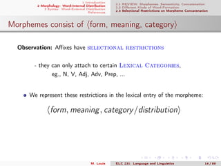 1 Introduction
2 Morphology: Word-Internal Distribution
3 Syntax: Word-External Distribution
References
2.1 REVIEW: Morphemes, Semanticity, Concatenation
2.2 Diﬀerent Kinds of Word-Formation
2.3 Selectional Restrictions on Morpheme Concatenation
Morphemes consist of form, meaning, category
Observation: Aﬃxes have selectional restrictions
- they can only attach to certain Lexical Categories,
eg., N, V, Adj, Adv, Prep, ...
We represent these restrictions in the lexical entry of the morpheme:
form, meaning, category/distribution
M. Louie ELC 231: Language and Linguistics 14 / 89
 