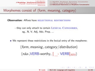 1 Introduction
2 Morphology: Word-Internal Distribution
3 Syntax: Word-External Distribution
References
2.1 REVIEW: Morphemes, Semanticity, Concatenation
2.2 Diﬀerent Kinds of Word-Formation
2.3 Selectional Restrictions on Morpheme Concatenation
Morphemes consist of form, meaning, category
Observation: Aﬃxes have selectional restrictions
- they can only attach to certain Lexical Categories,
eg., N, V, Adj, Adv, Prep, ...
We represent these restrictions in the lexical entry of the morpheme:
form, meaning, category/distribution
nâa-,VERB-worthy, [ ...- VERB]ADJ
M. Louie ELC 231: Language and Linguistics 14 / 89
 
