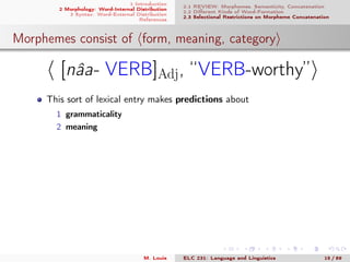 1 Introduction
2 Morphology: Word-Internal Distribution
3 Syntax: Word-External Distribution
References
2.1 REVIEW: Morphemes, Semanticity, Concatenation
2.2 Diﬀerent Kinds of Word-Formation
2.3 Selectional Restrictions on Morpheme Concatenation
Morphemes consist of form, meaning, category
[nâa- VERB]Adj, “VERB-worthy”
This sort of lexical entry makes predictions about
1 grammaticality
2 meaning
M. Louie ELC 231: Language and Linguistics 15 / 89
 