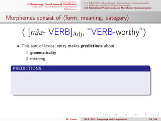 1 Introduction
2 Morphology: Word-Internal Distribution
3 Syntax: Word-External Distribution
References
2.1 REVIEW: Morphemes, Semanticity, Concatenation
2.2 Diﬀerent Kinds of Word-Formation
2.3 Selectional Restrictions on Morpheme Concatenation
Morphemes consist of form, meaning, category
[nâa- VERB]Adj, “VERB-worthy”
This sort of lexical entry makes predictions about
1 grammaticality
2 meaning
PREDICTIONS
M. Louie ELC 231: Language and Linguistics 15 / 89
 