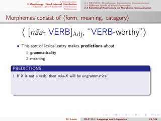 1 Introduction
2 Morphology: Word-Internal Distribution
3 Syntax: Word-External Distribution
References
2.1 REVIEW: Morphemes, Semanticity, Concatenation
2.2 Diﬀerent Kinds of Word-Formation
2.3 Selectional Restrictions on Morpheme Concatenation
Morphemes consist of form, meaning, category
[nâa- VERB]Adj, “VERB-worthy”
This sort of lexical entry makes predictions about
1 grammaticality
2 meaning
PREDICTIONS
1 If X is not a verb, then nâa-X will be ungrammatical
M. Louie ELC 231: Language and Linguistics 15 / 89
 