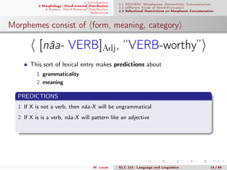 1 Introduction
2 Morphology: Word-Internal Distribution
3 Syntax: Word-External Distribution
References
2.1 REVIEW: Morphemes, Semanticity, Concatenation
2.2 Diﬀerent Kinds of Word-Formation
2.3 Selectional Restrictions on Morpheme Concatenation
Morphemes consist of form, meaning, category
[nâa- VERB]Adj, “VERB-worthy”
This sort of lexical entry makes predictions about
1 grammaticality
2 meaning
PREDICTIONS
1 If X is not a verb, then nâa-X will be ungrammatical
2 If X is is a verb, nâa-X will pattern like an adjective
M. Louie ELC 231: Language and Linguistics 15 / 89
 