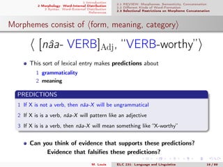 1 Introduction
2 Morphology: Word-Internal Distribution
3 Syntax: Word-External Distribution
References
2.1 REVIEW: Morphemes, Semanticity, Concatenation
2.2 Diﬀerent Kinds of Word-Formation
2.3 Selectional Restrictions on Morpheme Concatenation
Morphemes consist of form, meaning, category
[nâa- VERB]Adj, “VERB-worthy”
This sort of lexical entry makes predictions about
1 grammaticality
2 meaning
PREDICTIONS
1 If X is not a verb, then nâa-X will be ungrammatical
2 If X is is a verb, nâa-X will pattern like an adjective
3 If X is is a verb, then nâa-X will mean something like “X-worthy”
Can you think of evidence that supports these predictions?
Evidence that falsiﬁes these predictions?
M. Louie ELC 231: Language and Linguistics 16 / 89
 
