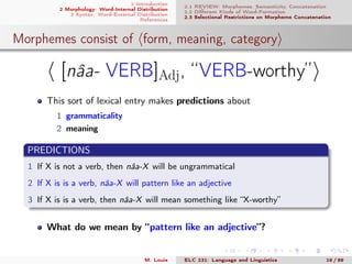 1 Introduction
2 Morphology: Word-Internal Distribution
3 Syntax: Word-External Distribution
References
2.1 REVIEW: Morphemes, Semanticity, Concatenation
2.2 Diﬀerent Kinds of Word-Formation
2.3 Selectional Restrictions on Morpheme Concatenation
Morphemes consist of form, meaning, category
[nâa- VERB]Adj, “VERB-worthy”
This sort of lexical entry makes predictions about
1 grammaticality
2 meaning
PREDICTIONS
1 If X is not a verb, then nâa-X will be ungrammatical
2 If X is is a verb, nâa-X will pattern like an adjective
3 If X is is a verb, then nâa-X will mean something like “X-worthy”
What do we mean by “pattern like an adjective”?
.
M. Louie ELC 231: Language and Linguistics 18 / 89
 