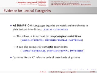 1 Introduction
2 Morphology: Word-Internal Distribution
3 Syntax: Word-External Distribution
References
2.1 REVIEW: Morphemes, Semanticity, Concatenation
2.2 Diﬀerent Kinds of Word-Formation
2.3 Selectional Restrictions on Morpheme Concatenation
Evidence for Lexical Categories
ASSUMPTION: Languages organize the words and morphemes in
their lexicons into distinct lexical categories
→ This allows us to account for morphological restrictions
(word-internal distributional patterns)
→ It can also account for syntactic restrictions
( word-external distributional patterns)
“patterns like an X” refers to both of these kinds of patterns
M. Louie ELC 231: Language and Linguistics 19 / 89
 