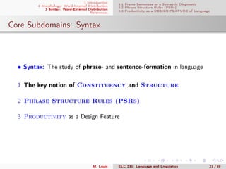 1 Introduction
2 Morphology: Word-Internal Distribution
3 Syntax: Word-External Distribution
References
3.1 Frame Sentences as a Syntactic Diagnostic
3.2 Phrase Structure Rules (PSRs)
3.3 Productivity as a DESIGN FEATURE of Language
Core Subdomains: Syntax
• Syntax: The study of phrase- and sentence-formation in language
1 The key notion of Constituency and Structure
2 Phrase Structure Rules (PSRs)
3 Productivity as a Design Feature
M. Louie ELC 231: Language and Linguistics 21 / 89
 