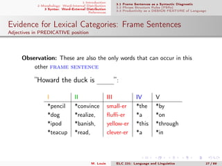 1 Introduction
2 Morphology: Word-Internal Distribution
3 Syntax: Word-External Distribution
References
3.1 Frame Sentences as a Syntactic Diagnostic
3.2 Phrase Structure Rules (PSRs)
3.3 Productivity as a DESIGN FEATURE of Language
Evidence for Lexical Categories: Frame Sentences
Adjectives in PREDICATIVE position
. Observation: These are also the only words that can occur in this
other frame sentence
”Howard the duck is mmm”:
I II III IV V
*pencil *convince small-er *the *by
*dog *realize, ﬂuﬃ-er *a *on
*ipod *banish, yellow-er *this *through
*teacup *read, clever-er *a *in
M. Louie ELC 231: Language and Linguistics 27 / 89
 