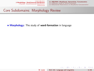 1 Introduction
2 Morphology: Word-Internal Distribution
3 Syntax: Word-External Distribution
References
2.1 REVIEW: Morphemes, Semanticity, Concatenation
2.2 Diﬀerent Kinds of Word-Formation
2.3 Selectional Restrictions on Morpheme Concatenation
Core Subdomains: Morphology Review
• Morphology: The study of word-formation in language
M. Louie ELC 231: Language and Linguistics 6 / 89
 