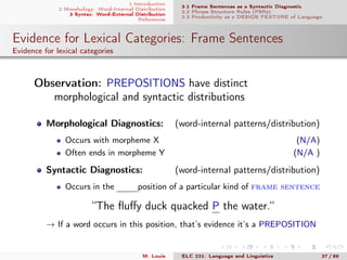 1 Introduction
2 Morphology: Word-Internal Distribution
3 Syntax: Word-External Distribution
References
3.1 Frame Sentences as a Syntactic Diagnostic
3.2 Phrase Structure Rules (PSRs)
3.3 Productivity as a DESIGN FEATURE of Language
Evidence for Lexical Categories: Frame Sentences
Evidence for lexical categories
. Observation: PREPOSITIONS have distinct
morphological and syntactic distributions
Morphological Diagnostics: (word-internal patterns/distribution)
Occurs with morpheme X (N/A)
Often ends in morpheme Y (N/A )
Syntactic Diagnostics: (word-internal patterns/distribution)
Occurs in the mmmposition of a particular kind of frame sentence
“The ﬂuﬀy duck quacked P the water.“
→ If a word occurs in this position, that’s evidence it’s a PREPOSITION
M. Louie ELC 231: Language and Linguistics 37 / 89
 
