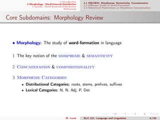 1 Introduction
2 Morphology: Word-Internal Distribution
3 Syntax: Word-External Distribution
References
2.1 REVIEW: Morphemes, Semanticity, Concatenation
2.2 Diﬀerent Kinds of Word-Formation
2.3 Selectional Restrictions on Morpheme Concatenation
Core Subdomains: Morphology Review
• Morphology: The study of word-formation in language
1 The key notion of the morpheme & semanticity
2 Concatenation & compositionality
3 Morpheme Categories
Distributional Categories: roots, stems, preﬁxes, suﬃxes
Lexical Categories: N, N, Adj, P, Det
M. Louie ELC 231: Language and Linguistics 6 / 89
 