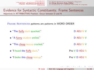 1 Introduction
2 Morphology: Word-Internal Distribution
3 Syntax: Word-External Distribution
References
3.1 Frame Sentences as a Syntactic Diagnostic
3.2 Phrase Structure Rules (PSRs)
3.3 Productivity as a DESIGN FEATURE of Language
Evidence for Syntactic Constituents: Frame Sentences
Adjectives in ATTRIBUTIVE Position: Occur between D and N
Frame Sentences patterns are patterns in WORD ORDER
“The ﬂuﬀy duck quacked.” D ADJ N V
“A funny student smiled.” D ADJ N V
“This cheap teacup cracked.” D ADJ N V
“I heard the ﬂuﬀy duck.” Pro V D ADJ N
“I broke this cheap teacup.” Pro V D ADJ N
M. Louie ELC 231: Language and Linguistics 41 / 89
 