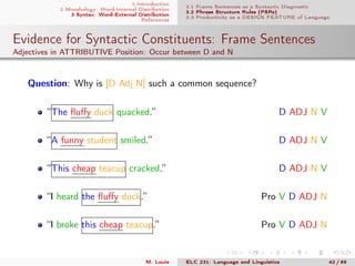 1 Introduction
2 Morphology: Word-Internal Distribution
3 Syntax: Word-External Distribution
References
3.1 Frame Sentences as a Syntactic Diagnostic
3.2 Phrase Structure Rules (PSRs)
3.3 Productivity as a DESIGN FEATURE of Language
Evidence for Syntactic Constituents: Frame Sentences
Adjectives in ATTRIBUTIVE Position: Occur between D and N
Question: Why is [D Adj N] such a common sequence?
“The ﬂuﬀy duck quacked.” D ADJ N V
“A funny student smiled.” D ADJ N V
“This cheap teacup cracked.” D ADJ N V
“I heard the ﬂuﬀy duck.” Pro V D ADJ N
“I broke this cheap teacup.” Pro V D ADJ N
M. Louie ELC 231: Language and Linguistics 42 / 89
 