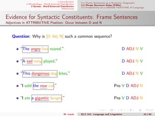 1 Introduction
2 Morphology: Word-Internal Distribution
3 Syntax: Word-External Distribution
References
3.1 Frame Sentences as a Syntactic Diagnostic
3.2 Phrase Structure Rules (PSRs)
3.3 Productivity as a DESIGN FEATURE of Language
Evidence for Syntactic Constituents: Frame Sentences
Adjectives in ATTRIBUTIVE Position: Occur between D and N
Question: Why is [D Adj N] such a common sequence?
“The angry lion roared.” D ADJ N V
“A sad song played.” D ADJ N V
“This dangerous dog bites.” D ADJ N V
“I sold the new car.” Pro V D ADJ N
“I ate a gigantic burger.” Pro V D ADJ N
M. Louie ELC 231: Language and Linguistics 43 / 89
 