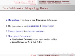 1 Introduction
2 Morphology: Word-Internal Distribution
3 Syntax: Word-External Distribution
References
2.1 REVIEW: Morphemes, Semanticity, Concatenation
2.2 Diﬀerent Kinds of Word-Formation
2.3 Selectional Restrictions on Morpheme Concatenation
Core Subdomains: Morphology Review
• Morphology: The study of word-formation in language
1 The key notion of the morpheme & semanticity
2 Concatenation & compositionality
3 Morpheme Categories
Distributional Categories: roots, stems, preﬁxes, suﬃxes
Lexical Categories: N, N, Adj, P, Det
M. Louie ELC 231: Language and Linguistics 7 / 89
 