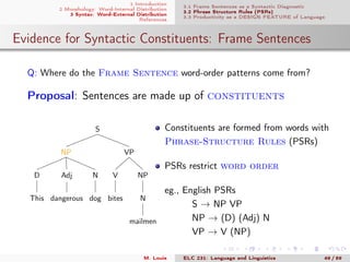 1 Introduction
2 Morphology: Word-Internal Distribution
3 Syntax: Word-External Distribution
References
3.1 Frame Sentences as a Syntactic Diagnostic
3.2 Phrase Structure Rules (PSRs)
3.3 Productivity as a DESIGN FEATURE of Language
Evidence for Syntactic Constituents: Frame Sentences
Q: Where do the Frame Sentence word-order patterns come from?
Proposal: Sentences are made up of constituents
S
VP
NP
N
mailmen
V
bites
NP
N
dog
Adj
dangerous
D
This
Constituents are formed from words with
Phrase-Structure Rules (PSRs)
PSRs restrict word order
eg., English PSRs
S → NP VP
NP → (D) (Adj) N
VP → V (NP)
M. Louie ELC 231: Language and Linguistics 49 / 89
 
