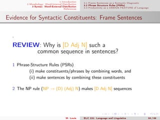 1 Introduction
2 Morphology: Word-Internal Distribution
3 Syntax: Word-External Distribution
References
3.1 Frame Sentences as a Syntactic Diagnostic
3.2 Phrase Structure Rules (PSRs)
3.3 Productivity as a DESIGN FEATURE of Language
Evidence for Syntactic Constituents: Frame Sentences
.
REVIEW: Why is [D Adj N] such a
common sequence in sentences?
1 Phrase-Structure Rules (PSRs)
(i) make constituents/phrases by combining words, and
(ii) make sentences by combining these constituents
2 The NP rule (NP → (D) (Adj) N) makes [D Adj N] sequences
M. Louie ELC 231: Language and Linguistics 50 / 89
 