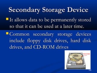 100
Secondary Storage DeviceSecondary Storage Device
 It allows data to be permanently storedIt allows data to be permanently stored
so that it can be used at a later time.so that it can be used at a later time.
 Common secondary storage devicesCommon secondary storage devices
include floppy disk drives, hard diskinclude floppy disk drives, hard disk
drives, and CD-ROM drivesdrives, and CD-ROM drives
 