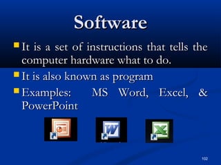 102
SoftwareSoftware
 It is a set of instructions that tells theIt is a set of instructions that tells the
computer hardware what to do.computer hardware what to do.
 It is also known as programIt is also known as program
 Examples: MS Word, Excel, &Examples: MS Word, Excel, &
PowerPointPowerPoint
 