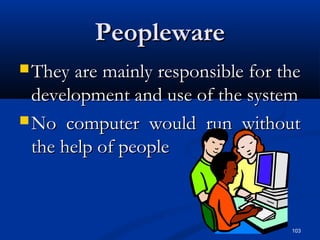 103
PeoplewarePeopleware
 They are mainly responsible for theThey are mainly responsible for the
development and use of the systemdevelopment and use of the system
 No computer would run withoutNo computer would run without
the help of peoplethe help of people
 