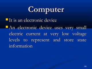 106
ComputerComputer
 It is an electronic deviceIt is an electronic device
 An electronic device uses very smallAn electronic device uses very small
electric current at very low voltageelectric current at very low voltage
levels to represent and store statelevels to represent and store state
informationinformation
 