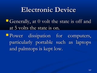 107
Electronic DeviceElectronic Device
 Generally, at 0 volt the state is off andGenerally, at 0 volt the state is off and
at 5 volts the state is on.at 5 volts the state is on.
 Power dissipation for computers,Power dissipation for computers,
particularly portable such as laptopsparticularly portable such as laptops
and palmtops is kept low.and palmtops is kept low.
 