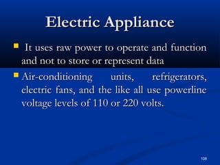 108
Electric ApplianceElectric Appliance
 It uses raw power to operate and functionIt uses raw power to operate and function
and not to store or represent dataand not to store or represent data
 Air-conditioning units, refrigerators,Air-conditioning units, refrigerators,
electric fans, and the like all use powerlineelectric fans, and the like all use powerline
voltage levels of 110 or 220 volts.voltage levels of 110 or 220 volts.
 