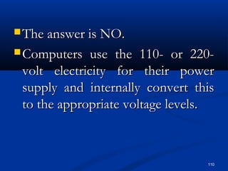 110
 The answer is NO.The answer is NO.
 Computers use the 110- or 220-Computers use the 110- or 220-
volt electricity for their powervolt electricity for their power
supply and internally convert thissupply and internally convert this
to the appropriate voltage levels.to the appropriate voltage levels.
 