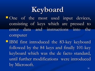 12
KeyboardKeyboard
 One of the most used input devices,One of the most used input devices,
consisting of keys which are pressed toconsisting of keys which are pressed to
enter data and instructions into theenter data and instructions into the
computercomputer
 IBM first introduced the 83-key keyboardIBM first introduced the 83-key keyboard
followed by the 84 keys and finally 101-keyfollowed by the 84 keys and finally 101-key
keyboard which was the de facto standard,keyboard which was the de facto standard,
until further modifications were introduceduntil further modifications were introduced
by Microsoft.by Microsoft.
 