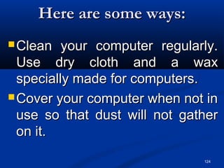 124
Here are some ways:Here are some ways:
 Clean your computer regularly.Clean your computer regularly.
Use dry cloth and a waxUse dry cloth and a wax
specially made for computers.specially made for computers.
 Cover your computer when not inCover your computer when not in
use so that dust will not gatheruse so that dust will not gather
on it.on it.
 